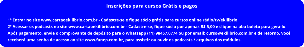 Inscrições para cursos Grátis e pagos   1º Entrar no site www.cartaoekilibrio.com.br - Cadastre-se e fique sócio grátis para cursos online rádio/tv/ekilibrio 2º Acessar os podcasts no site www.cartaoekilibrio.com.br - Cadastre-se, fique sócio por apenas R$ 5,00 e clique na aba boleto para gerá-lo. Após pagamento, envie o comprovante de depósito para o Whatsapp (11) 98457.0774 ou por email: curso@ekilibrio.com.br e de retorno, você receberá uma senha de acesso ao site www.fanep.com.br, para assistir ou ouvir os podcasts / arquivos dos módulos.